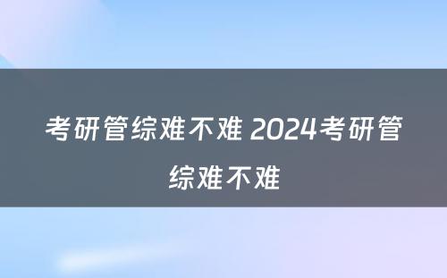 考研管综难不难 2024考研管综难不难