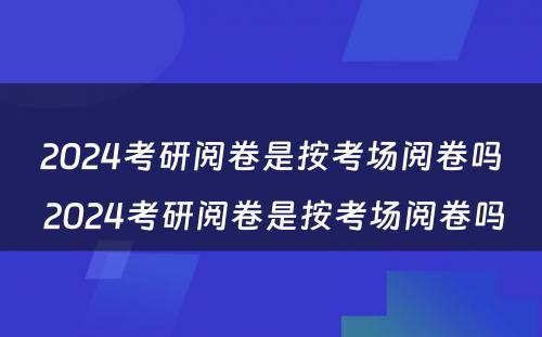 2024考研阅卷是按考场阅卷吗 2024考研阅卷是按考场阅卷吗