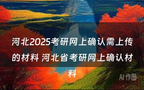 河北2025考研网上确认需上传的材料 河北省考研网上确认材料