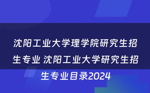 沈阳工业大学理学院研究生招生专业 沈阳工业大学研究生招生专业目录2024