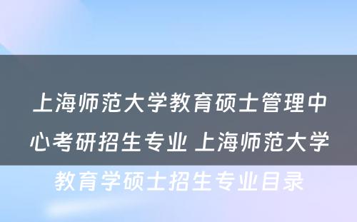 上海师范大学教育硕士管理中心考研招生专业 上海师范大学教育学硕士招生专业目录