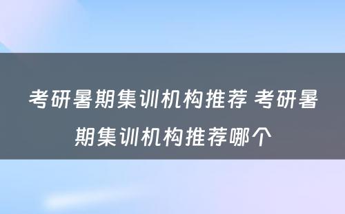 考研暑期集训机构推荐 考研暑期集训机构推荐哪个