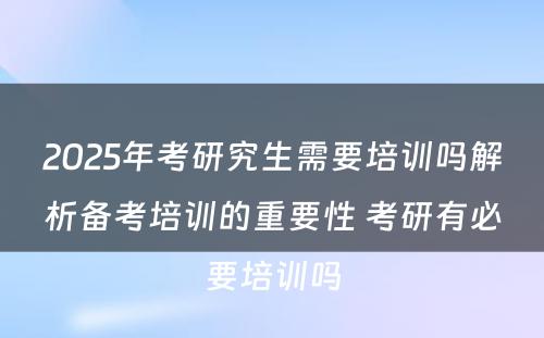 2025年考研究生需要培训吗解析备考培训的重要性 考研有必要培训吗