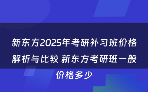 新东方2025年考研补习班价格解析与比较 新东方考研班一般价格多少