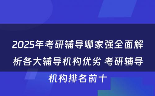 2025年考研辅导哪家强全面解析各大辅导机构优劣 考研辅导机构排名前十