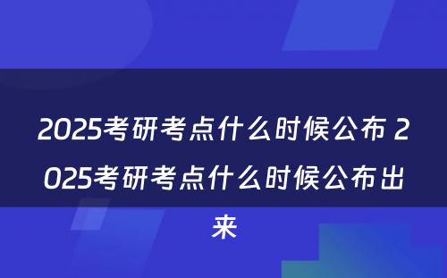 2025考研考点什么时候公布 2025考研考点什么时候公布出来