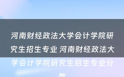 河南财经政法大学会计学院研究生招生专业 河南财经政法大学会计学院研究生招生专业分数