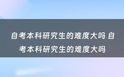 自考本科研究生的难度大吗 自考本科研究生的难度大吗