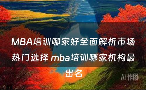 MBA培训哪家好全面解析市场热门选择 mba培训哪家机构最出名