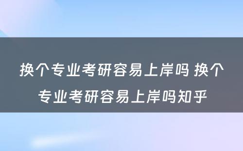 换个专业考研容易上岸吗 换个专业考研容易上岸吗知乎