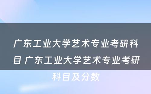 广东工业大学艺术专业考研科目 广东工业大学艺术专业考研科目及分数