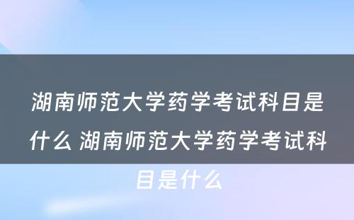 湖南师范大学药学考试科目是什么 湖南师范大学药学考试科目是什么