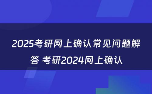 2025考研网上确认常见问题解答 考研2024网上确认