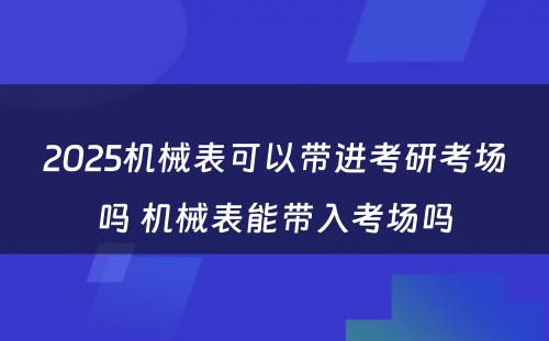 2025机械表可以带进考研考场吗 机械表能带入考场吗