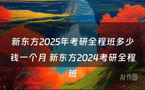 新东方2025年考研全程班多少钱一个月 新东方2024考研全程班