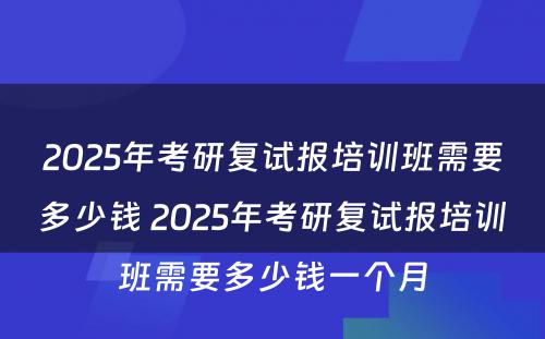 2025年考研复试报培训班需要多少钱 2025年考研复试报培训班需要多少钱一个月