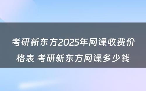 考研新东方2025年网课收费价格表 考研新东方网课多少钱