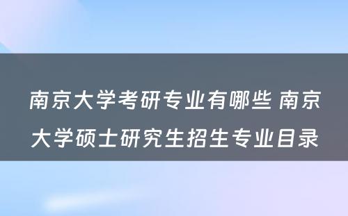 南京大学考研专业有哪些 南京大学硕士研究生招生专业目录