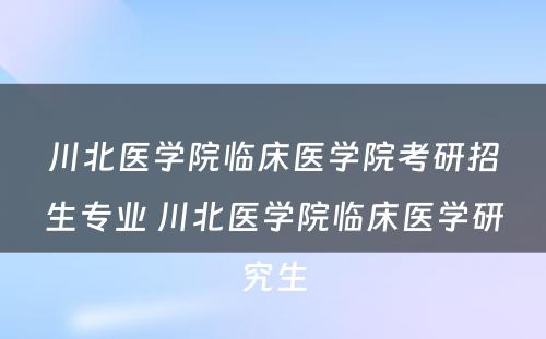 川北医学院临床医学院考研招生专业 川北医学院临床医学研究生