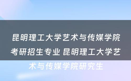 昆明理工大学艺术与传媒学院考研招生专业 昆明理工大学艺术与传媒学院研究生