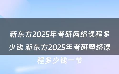 新东方2025年考研网络课程多少钱 新东方2025年考研网络课程多少钱一节