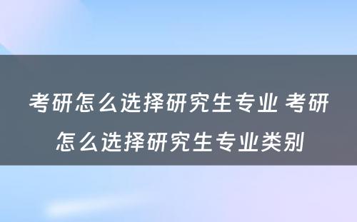 考研怎么选择研究生专业 考研怎么选择研究生专业类别