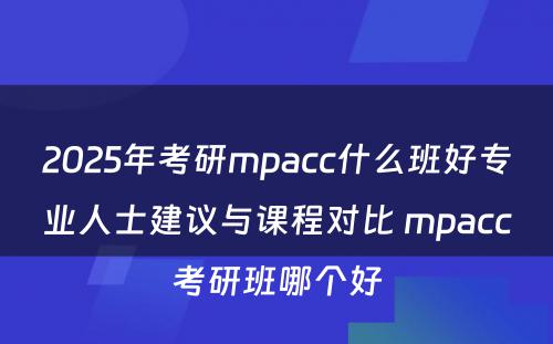 2025年考研mpacc什么班好专业人士建议与课程对比 mpacc考研班哪个好