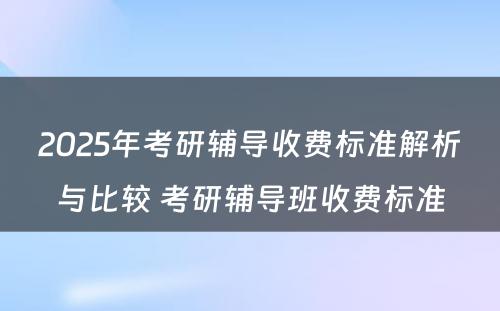 2025年考研辅导收费标准解析与比较 考研辅导班收费标准