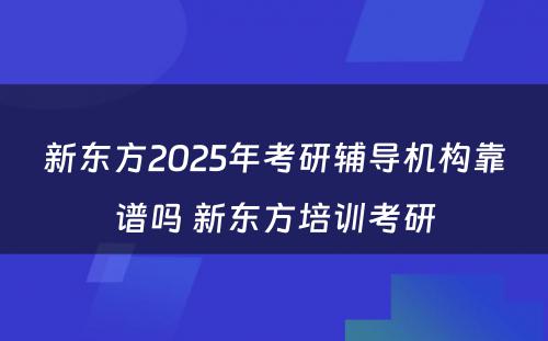 新东方2025年考研辅导机构靠谱吗 新东方培训考研