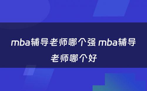 mba辅导老师哪个强 mba辅导老师哪个好