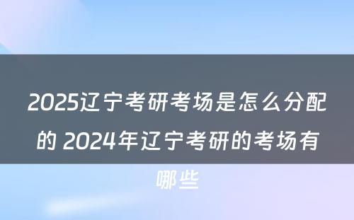 2025辽宁考研考场是怎么分配的 2024年辽宁考研的考场有哪些