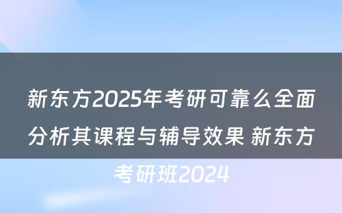 新东方2025年考研可靠么全面分析其课程与辅导效果 新东方考研班2024