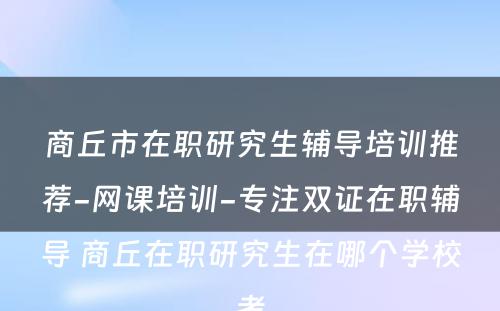 商丘市在职研究生辅导培训推荐-网课培训-专注双证在职辅导 商丘在职研究生在哪个学校考