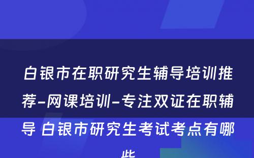 白银市在职研究生辅导培训推荐-网课培训-专注双证在职辅导 白银市研究生考试考点有哪些