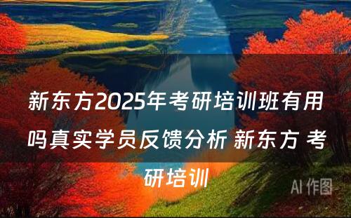 新东方2025年考研培训班有用吗真实学员反馈分析 新东方 考研培训