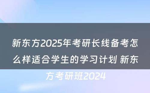 新东方2025年考研长线备考怎么样适合学生的学习计划 新东方考研班2024