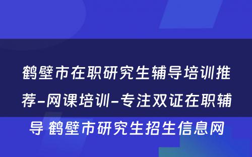 鹤壁市在职研究生辅导培训推荐-网课培训-专注双证在职辅导 鹤壁市研究生招生信息网