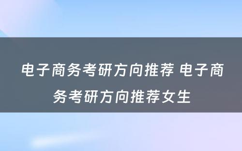 电子商务考研方向推荐 电子商务考研方向推荐女生