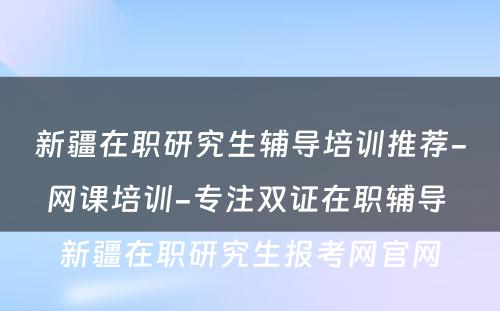 新疆在职研究生辅导培训推荐-网课培训-专注双证在职辅导 新疆在职研究生报考网官网