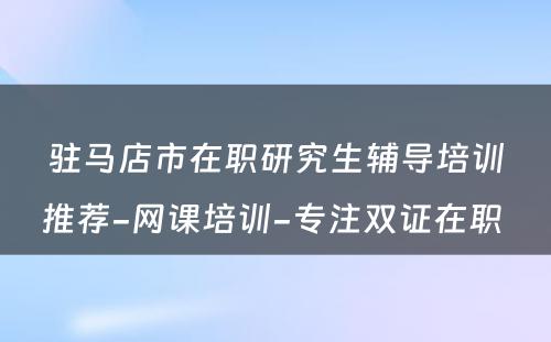 驻马店市在职研究生辅导培训推荐-网课培训-专注双证在职 