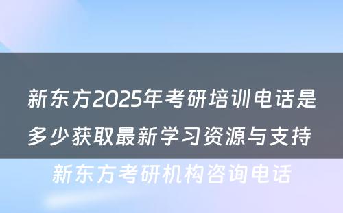 新东方2025年考研培训电话是多少获取最新学习资源与支持 新东方考研机构咨询电话