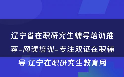 辽宁省在职研究生辅导培训推荐-网课培训-专注双证在职辅导 辽宁在职研究生教育网