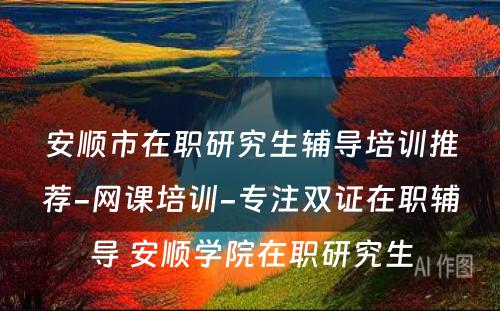 安顺市在职研究生辅导培训推荐-网课培训-专注双证在职辅导 安顺学院在职研究生