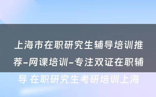 上海市在职研究生辅导培训推荐-网课培训-专注双证在职辅导 在职研究生考研培训上海