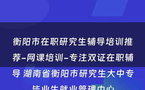 衡阳市在职研究生辅导培训推荐-网课培训-专注双证在职辅导 湖南省衡阳市研究生大中专毕业生就业管理中心