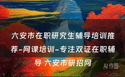 六安市在职研究生辅导培训推荐-网课培训-专注双证在职辅导 六安市研招网