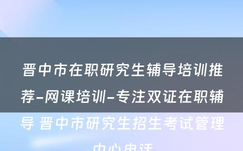 晋中市在职研究生辅导培训推荐-网课培训-专注双证在职辅导 晋中市研究生招生考试管理中心电话