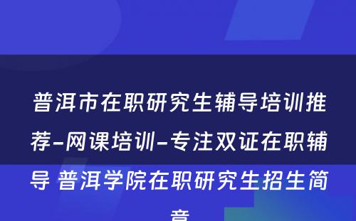 普洱市在职研究生辅导培训推荐-网课培训-专注双证在职辅导 普洱学院在职研究生招生简章