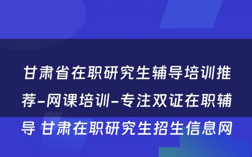 甘肃省在职研究生辅导培训推荐-网课培训-专注双证在职辅导 甘肃在职研究生招生信息网