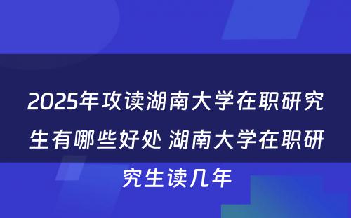 2025年攻读湖南大学在职研究生有哪些好处 湖南大学在职研究生读几年